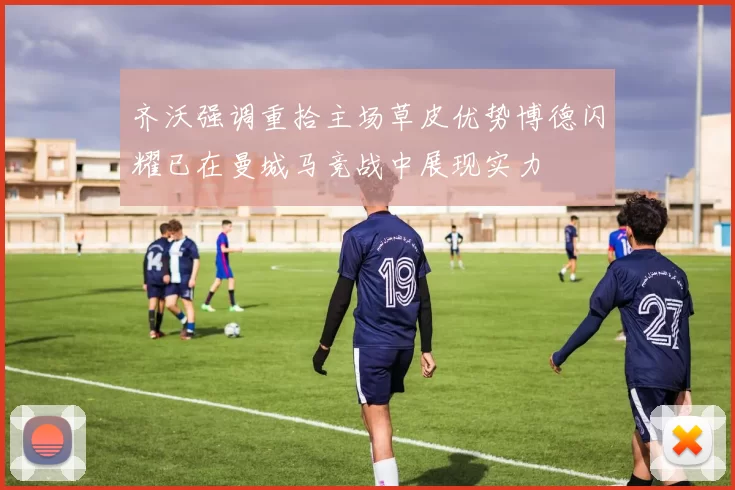齐沃强调重拾主场草皮优势博德闪耀已在曼城马竞战中展现实力