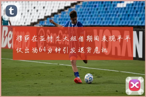 穆萨在亚特兰大租借期间表现平平仅出场64分钟引发退货危机
